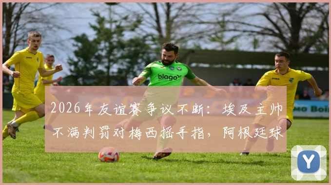 2026年友谊赛争议不断：埃及主帅不满判罚对梅西摇手指，阿根廷球员鼓掌回应嘲讽
