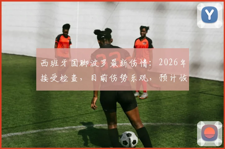 西班牙国脚波罗最新伤情:2026年接受检查,目前伤势乐观,预计恢复时间与影响分析