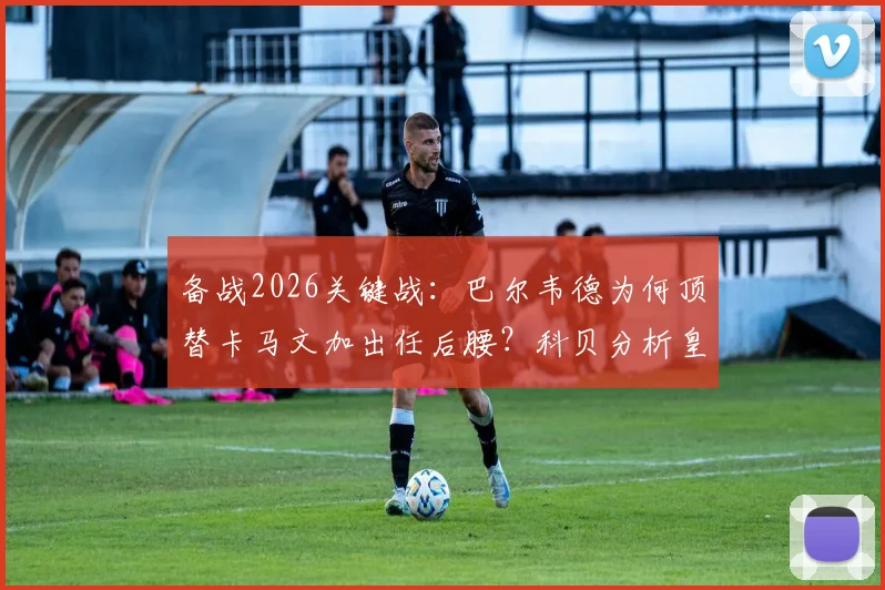 备战2026关键战：巴尔韦德为何顶替卡马文加出任后腰？科贝分析皇马中场变阵