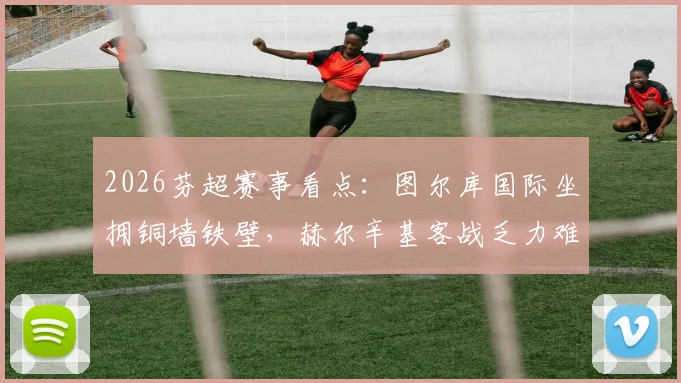 2026芬超赛事看点：图尔库国际坐拥铜墙铁壁，赫尔辛基客战乏力难题待解