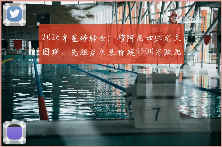 2026年重磅转会:穆阿尼回归尤文图斯,先租后买总价超4500万欧元,合同细节与未来前景全解析