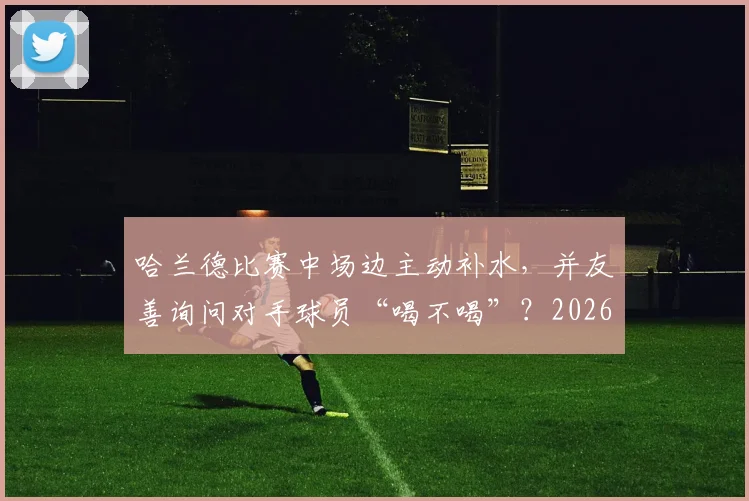 哈兰德比赛中场边主动补水,并友善询问对手球员“喝不喝”?2026赛季球星赛场细节全解读