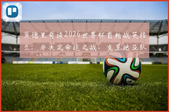 莫德里奇谈2026世界杯首轮战英格兰：非决定命运之战，克罗地亚队目标晋级下一轮