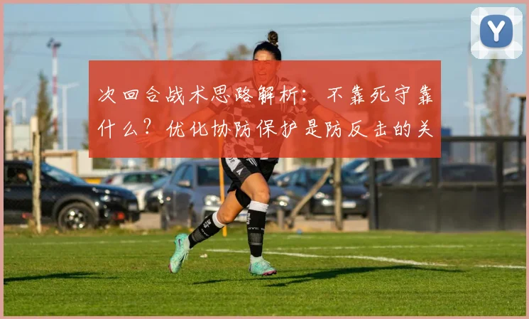 次回合战术思路解析:不靠死守靠什么?优化协防保护是防反击的关键,攻守平衡之道
