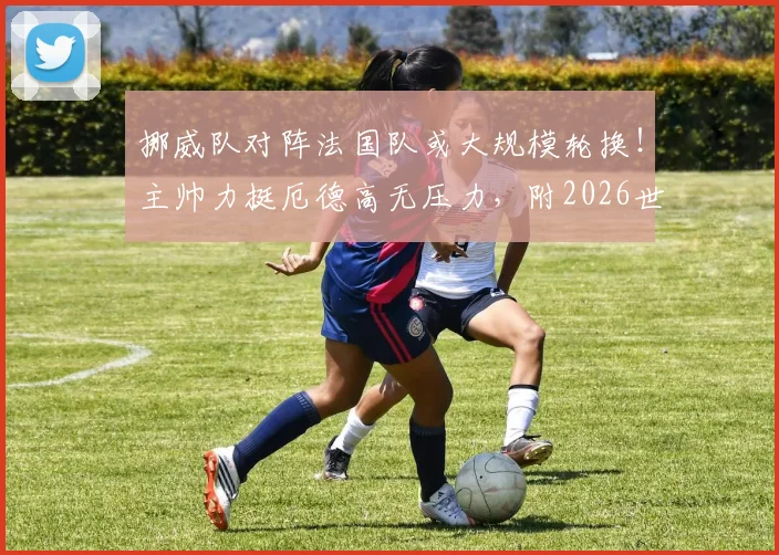 挪威队对阵法国队或大规模轮换！主帅力挺厄德高无压力，附2026世预赛关键战前瞻分析