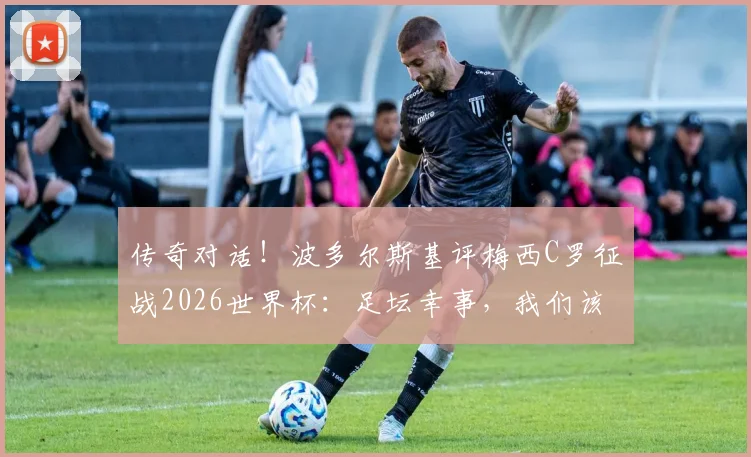 传奇对话!波多尔斯基评梅西C罗征战2026世界杯:足坛幸事,我们该脱帽致敬
