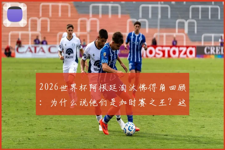 2026世界杯阿根廷淘汰佛得角回顾：为什么说他们是加时赛之王？这里有一份详细数据解读与分析